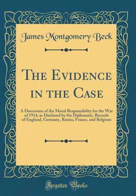 The Evidence in the Case: A Discussion of the Moral Responsibility for the War of 1914, as Disclosed by the Diplomatic, Records of England, Germany, Russia, France, and Belgium (Classic Reprint) - Beck, James Montgomery