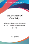 The Evidences Of Catholicity: A Series Of Lectures Delivered In The Cathedral Of Louisville (1875)