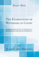 The Examination of Witnesses in Court: Including Examination in Chief, Cross-Examination, and Re-Examination, Founded on the Art of Winning Cases, by Henry Hardwicke and the Advocate, by Edward W. Cox (Classic Reprint)