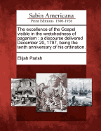 The Excellence of the Gospel Visible in the Wretchedness of Paganism. A Discourse Delivered December 20, 1797, Being the Tenth Anniversary of his Ordination, by Elijah Parish, A.M. Minister of the Congregation in Byfield