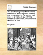 The Exorbitant Grants of William the III. Examin'd and Question'd: Shewing ... That Kings Set Up by Parliament Can Dispose of No Lands But with the Consent of Parliament, Which Renders William the Third's Grants Totally Void
