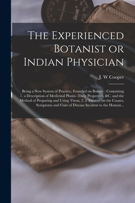 The Experienced Botanist or Indian Physician [microform]: Being a New System of Practice, Founded on Botany: Containing 1. a Description of Medicinal Plants--their Properties, &c. and the Method of Preparing and Using Them, 2. a Treatise on The... - Cooper, J W (Creator)