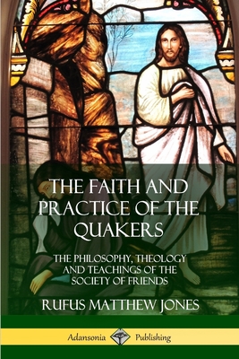 The Faith and Practice of the Quakers: The Philosophy, Theology and Teachings of the Society of Friends - Jones, Rufus Matthew