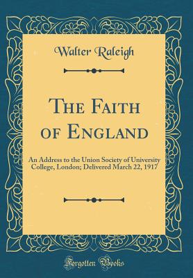 The Faith of England: An Address to the Union Society of University College, London; Delivered March 22, 1917 (Classic Reprint) - Raleigh, Walter, Sir