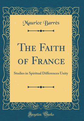 The Faith of France: Studies in Spiritual Differences Unity (Classic Reprint) - Barres, Maurice