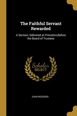 The Faithful Servant Rewarded: A Sermon, Delivered at Princeton, Before the Board of Trustees - Rodgers, John