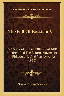 The Fall of Bossism V1: A History of the Committee of One Hundred, and the Reform Movement in Philadelphia and Pennsylvania (1883) - Vickers, George Edward