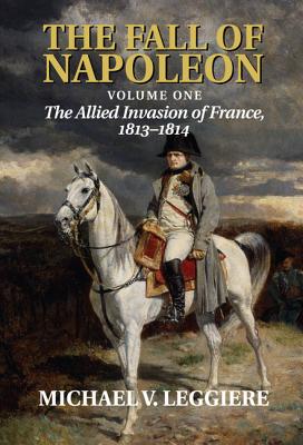 The Fall of Napoleon: Volume 1, The Allied Invasion of France, 1813-1814 - Leggiere, Michael V.