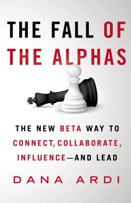 The Fall of the Alphas: The New Beta Way to Connect, Collaborate, Influence--And Lead - Ardi, Dana