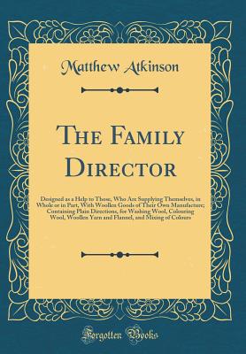 The Family Director: Designed as a Help to Those, Who Are Supplying Themselves, in Whole or in Part, with Woollen Goods of Their Own Manufacture; Containing Plain Directions, for Washing Wool, Colouring Wool, Woollen Yarn and Flannel, and Mixing of Colour - Atkinson, Matthew