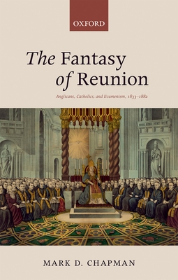 The Fantasy of Reunion: Anglicans, Catholics, and Ecumenism, 1833-1882 - Chapman, Mark D.