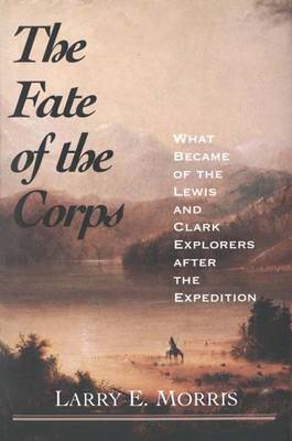 The Fate of the Corps: What Became of the Lewis and Clark Explorers After the Expedition - Morris, Larry E