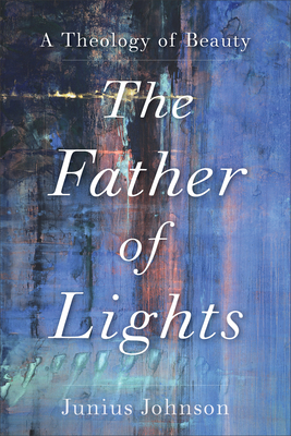 The Father of Lights: A Theology of Beauty - Johnson, Junius