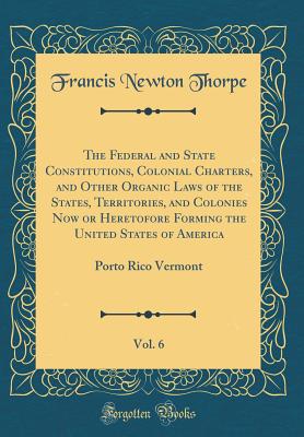 The Federal and State Constitutions, Colonial Charters, and Other Organic Laws of the States, Territories, and Colonies Now or Heretofore Forming the United States of America, Vol. 6: Porto Rico Vermont (Classic Reprint) - Thorpe, Francis Newton