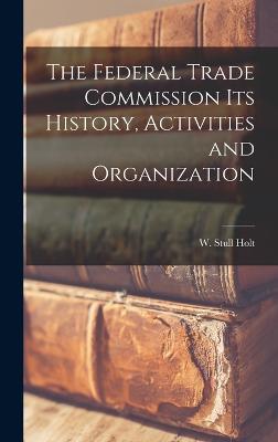 The Federal Trade Commission Its History, Activities and Organization - Holt, W Stull