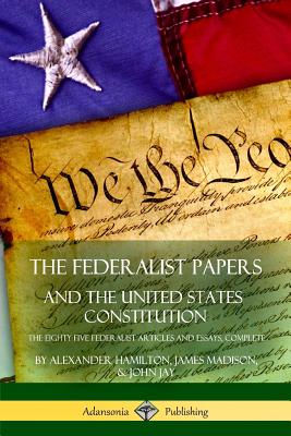 The Federalist Papers, and the United States Constitution: The Eighty-Five Federalist Articles and Essays, Complete - Hamilton, Alexander, and Madison, James, and Jay, John