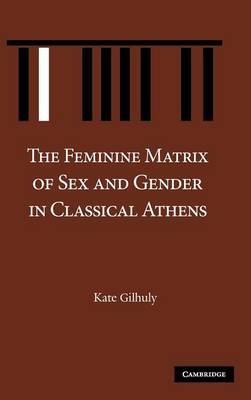 The Feminine Matrix of Sex and Gender in Classical Athens - Gilhuly, Kate