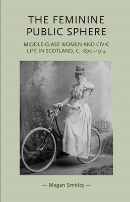 The Feminine Public Sphere: Middle-Class Women and Civic Life in Scotland, c.1870-1914 - Smitley, Megan