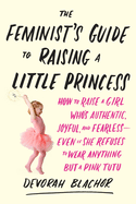 The Feminist's Guide to Raising a Little Princess: How to Raise a Girl Who's Authentic, Joyful, and Fearless--Even If She Refuses to Wear Anything But a Pink Tutu