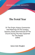 The Festal Year: Or The Origin, History, Ceremonies And Meanings Of The Sundays, Seasons, Feasts And Festivals Of The Church During The Year, Explained For The People (1883)