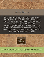 The Field of Bloud, or Rebellion Blazoned in All Its Colours: In a Lively Representation (Grounded Upon Fact) of the Fatal Consequences of Inability in a Prince, Exorbitant Ambition in the Nobility, and Licentious Insolence in the Commons