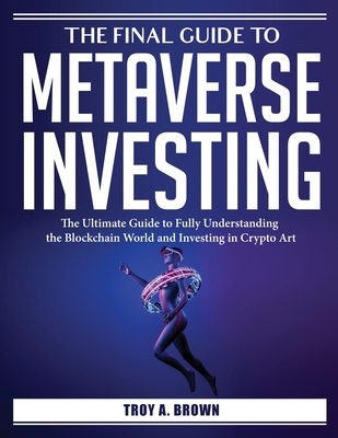 The Final Guide to Metaverse Investing: The Ultimate Guide to Fully Understanding the Blockchain World and Investing in Crypto Art - Troy a Brown