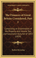 The Finances of Great Britain Considered, Part 1: Comprising an Examination of the Property and Income Tax, and Succession Duty Act of 1853 (1859)