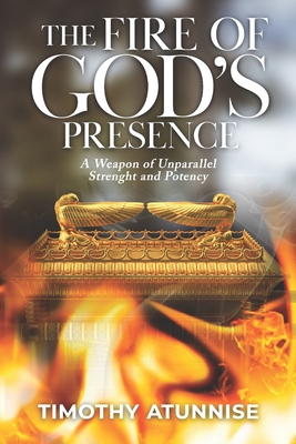 The Fire of God's Presence: A Weapon of Unparallel Strength & Potency - Atunnise, Timothy
