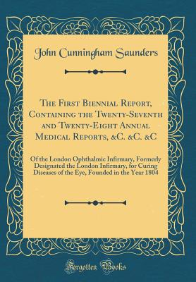 The First Biennial Report, Containing the Twenty-Seventh and Twenty-Eight Annual Medical Reports, &c. &c. &c: Of the London Ophthalmic Infirmary, Formerly Designated the London Infirmary, for Curing Diseases of the Eye, Founded in the Year 1804 - Saunders, John Cunningham