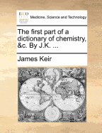 The First Part of a Dictionary of Chemistry, &c. by J.K.