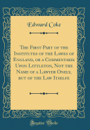 The First Part of the Institutes of the Lawes of England, or a Commentarie Upon Littleton, Not the Name of a Lawyer Onely, But of the Law Itselfe (Classic Reprint)