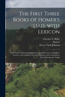 The First Three Books of Homer's Iliad, with Lexicon: With Notes Critical and Explanatory and References to Hadley's Crosby's, and Goodwin's Greek Grammars and to Goodwin's Greek Moods and Tenses - Homer, and Johnson, Henry Clark, and Blake, Clarence E