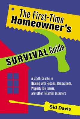 The First-Time Homeowner's Survival Guide: A Crash Course in Dealing with Repairs, Renovations, Property Tax Issues, and Other Potential Disasters - Davis, Sid