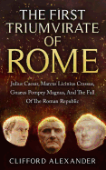 The First Triumvirate of Rome: Julius Caesar, Marcus Licinius Crassus, Gnaeus Pompey Magnus, and the Fall of the Roman Republic