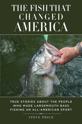 The Fish That Changed America: True Stories about the People Who Made Largemouth Bass Fishing an All-American Sport - Price, Steve, and Vandam, Kevin (Preface by), and White, Slaton L (Foreword by)