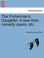 The Fisherman's Daughter. a New Irish Comedy Opera, Etc. - Ward, Montgomery Albert