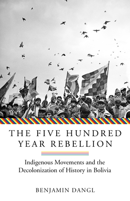 The Five Hundred Year Rebellion: Indigenous Movements and the Decolonization of History in Bolivia - Dangl, Benjamin
