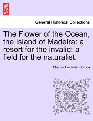 The Flower of the Ocean, the Island of Madeira: A Resort for the Invalid; A Field for the Naturalist. - Gordon, Charles Alexander