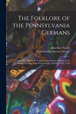 The Folklore of the Pennsylvania Germans: A Paper Read Before the Pennsylvania-German Society at the Annual Meeting, York, Pennsylvania, October 14Th, 1910 - Stoudt, John Baer, and Pennsylvania-German Society (Creator)