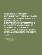 The Foreign Traders' Dictionary of Terms and Phrases in English, German, French, and Spanish: Being a Comprehensive Systematic and Alphabetic Vocabulary of Commercial and Financial Terms, Titles, Articles of Trade, and Special Phrases Used in the Home, Im