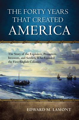 The Forty Years That Created America: The Story of the Explorers, Promoters, Investors, and Settlers Who Founded the First English Colonies - Lamont, Edward M