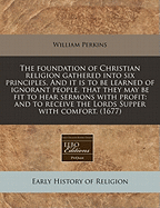The Foundation of Christian Religion Gathered Into Six Principles. and It Is to Be Learned of Ignorant People, That They May Be Fit to Hear Sermons with Profit, and to Receive the Lords Supper with Comfort. (1671)