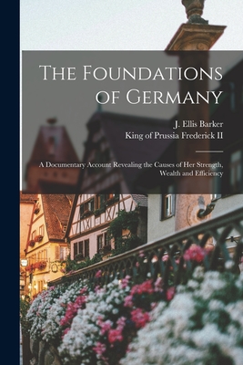 The Foundations of Germany [microform]; a Documentary Account Revealing the Causes of Her Strength, Wealth and Efficiency - Barker, J Ellis 1870-1948 (Creator), and Frederick, King of Prussia 1712-1, II (Creator)