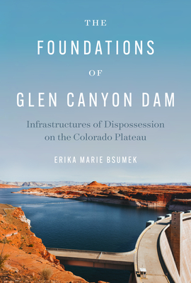The Foundations of Glen Canyon Dam: Infrastructures of Dispossession on the Colorado Plateau - Bsumek, Erika Marie