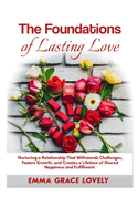 The Foundations of Lasting Love: Nurturing a Relationship That Withstands Challenges, Fosters Growth, and Creates a Lifetime of Shared Happiness and Fulfillment