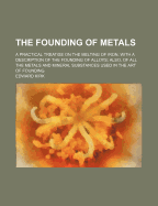 The Founding of Metals: A Practical Treatise on the Melting of Iron, With a Description of the Founding of Alloys: Also of All the Metals and Mineral Substances Used in the Art of Founding: Collected From Original Sources