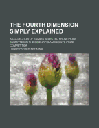 The Fourth Dimension Simply Explained: A Collection of Essays Selected from Those Submitted in the Scientific American's Prize Competition (Classic Reprint)