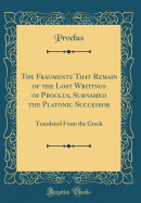 The Fragments That Remain of the Lost Writings of Proclus, Surnamed the Platonic Successor: Translated from the Greek (Classic Reprint)