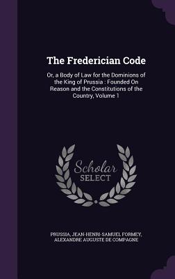 The Frederician Code: Or, a Body of Law for the Dominions of the King of Prussia: Founded On Reason and the Constitutions of the Country, Volume 1 - Prussia, and Formey, Jean-Henri-Samuel, and De Compagne, Alexandre Auguste