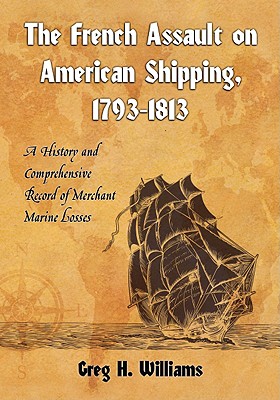 The French Assault on American Shipping, 1793-1813: A History and Comprehensive Record of Merchant Marine Losses - Williams, Greg H
